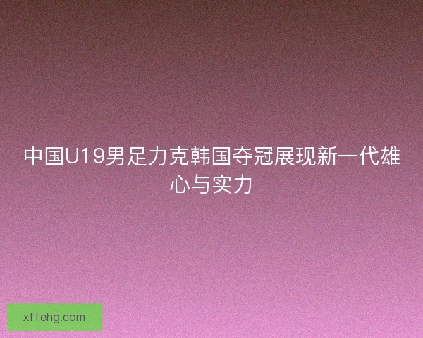 中国U19男足力克韩国夺冠展现新一代雄心与实力