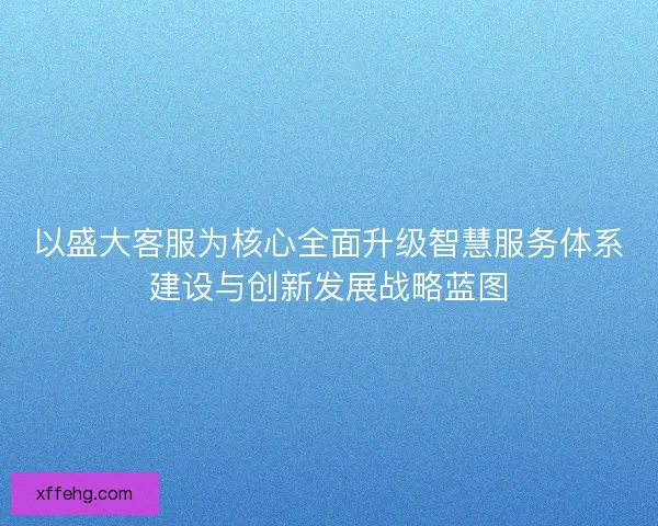 以盛大客服为核心全面升级智慧服务体系建设与创新发展战略蓝图