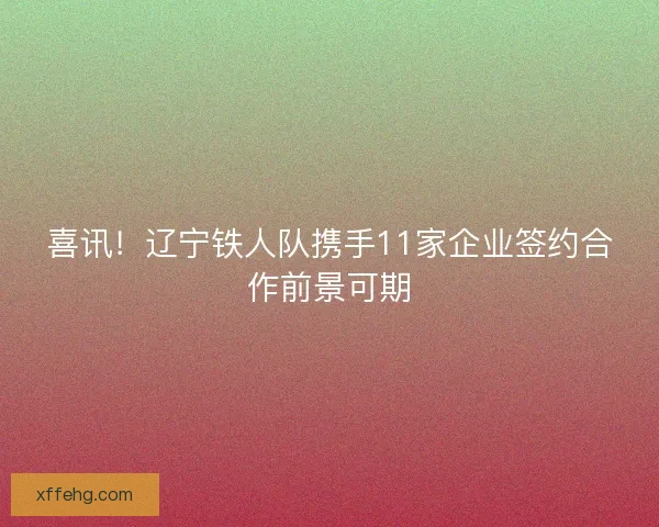 喜讯！辽宁铁人队携手11家企业签约合作前景可期